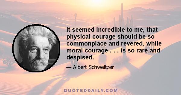 It seemed incredible to me, that physical courage should be so commonplace and revered, while moral courage . . . is so rare and despised.