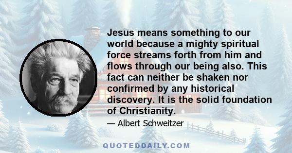 Jesus means something to our world because a mighty spiritual force streams forth from him and flows through our being also. This fact can neither be shaken nor confirmed by any historical discovery. It is the solid