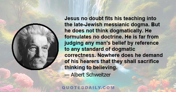 Jesus no doubt fits his teaching into the late-Jewish messianic dogma. But he does not think dogmatically. He formulates no doctrine. He is far from judging any man's belief by reference to any standard of dogmatic