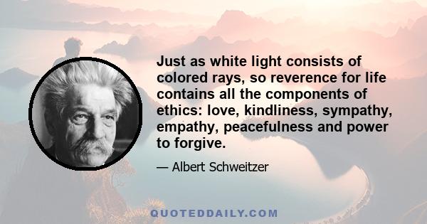 Just as white light consists of colored rays, so reverence for life contains all the components of ethics: love, kindliness, sympathy, empathy, peacefulness and power to forgive.