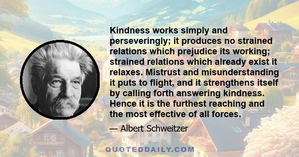 Kindness works simply and perseveringly; it produces no strained relations which prejudice its working; strained relations which already exist it relaxes. Mistrust and misunderstanding it puts to flight, and it