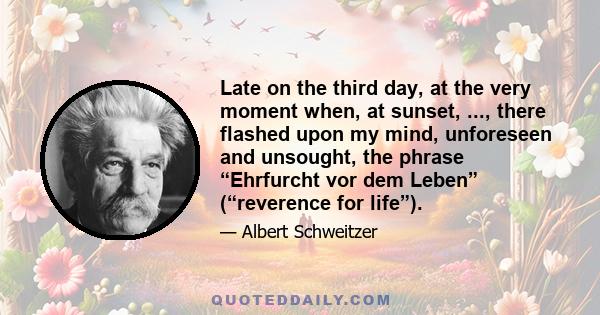 Late on the third day, at the very moment when, at sunset, ..., there flashed upon my mind, unforeseen and unsought, the phrase “Ehrfurcht vor dem Leben” (“reverence for life”).