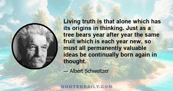 Living truth is that alone which has its origins in thinking. Just as a tree bears year after year the same fruit which is each year new, so must all permanently valuable ideas be continually born again in thought.