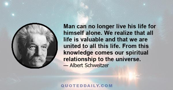 Man can no longer live his life for himself alone. We realize that all life is valuable and that we are united to all this life. From this knowledge comes our spiritual relationship to the universe.