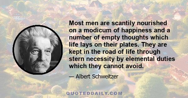 Most men are scantily nourished on a modicum of happiness and a number of empty thoughts which life lays on their plates. They are kept in the road of life through stern necessity by elemental duties which they cannot