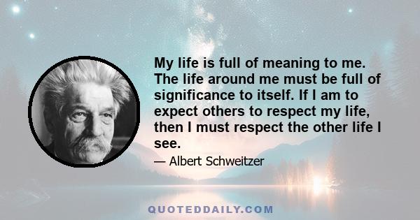 My life is full of meaning to me. The life around me must be full of significance to itself. If I am to expect others to respect my life, then I must respect the other life I see.