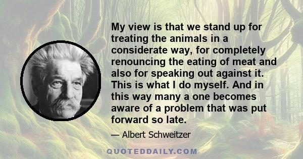 My view is that we stand up for treating the animals in a considerate way, for completely renouncing the eating of meat and also for speaking out against it. This is what I do myself. And in this way many a one becomes