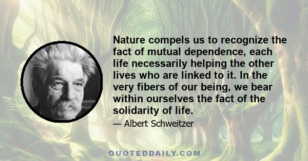 Nature compels us to recognize the fact of mutual dependence, each life necessarily helping the other lives who are linked to it. In the very fibers of our being, we bear within ourselves the fact of the solidarity of