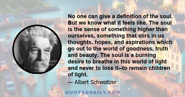 No one can give a definition of the soul. But we know what it feels like. The soul is the sense of something higher than ourselves, something that stirs in us thoughts, hopes, and aspirations which go out to the world