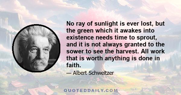 No ray of sunlight is ever lost, but the green which it awakes into existence needs time to sprout, and it is not always granted to the sower to see the harvest. All work that is worth anything is done in faith.