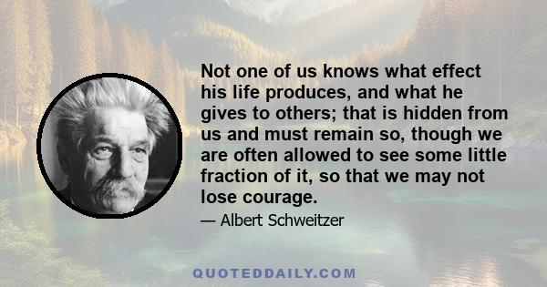 Not one of us knows what effect his life produces, and what he gives to others; that is hidden from us and must remain so, though we are often allowed to see some little fraction of it, so that we may not lose courage.