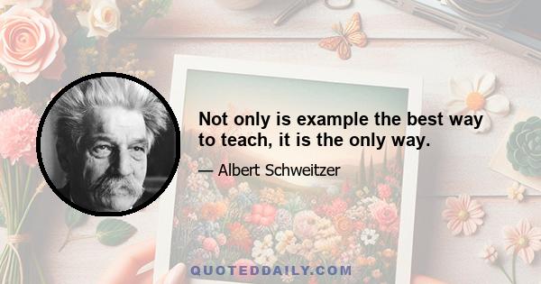 Not only is example the best way to teach, it is the only way.