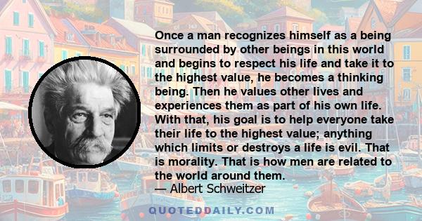 Once a man recognizes himself as a being surrounded by other beings in this world and begins to respect his life and take it to the highest value, he becomes a thinking being. Then he values other lives and experiences