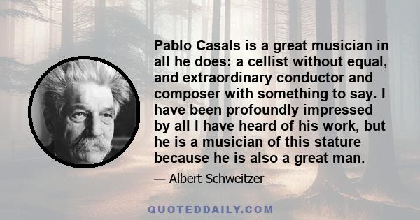 Pablo Casals is a great musician in all he does: a cellist without equal, and extraordinary conductor and composer with something to say. I have been profoundly impressed by all I have heard of his work, but he is a