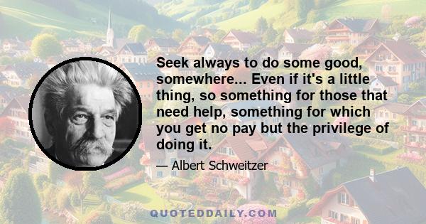 Seek always to do some good, somewhere... Even if it's a little thing, so something for those that need help, something for which you get no pay but the privilege of doing it.