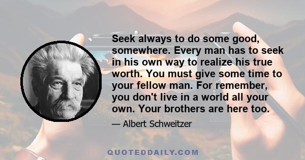 Seek always to do some good, somewhere. Every man has to seek in his own way to realize his true worth. You must give some time to your fellow man. For remember, you don't live in a world all your own. Your brothers are 