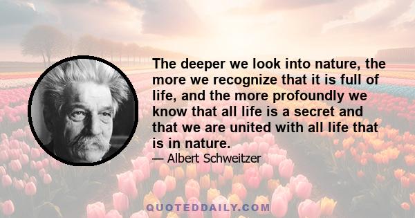 The deeper we look into nature, the more we recognize that it is full of life, and the more profoundly we know that all life is a secret and that we are united with all life that is in nature.