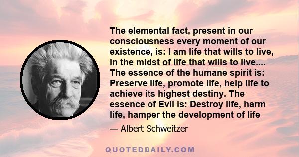 The elemental fact, present in our consciousness every moment of our existence, is: I am life that wills to live, in the midst of life that wills to live.... The essence of the humane spirit is: Preserve life, promote