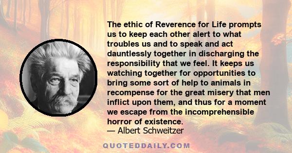 The ethic of Reverence for Life prompts us to keep each other alert to what troubles us and to speak and act dauntlessly together in discharging the responsibility that we feel. It keeps us watching together for