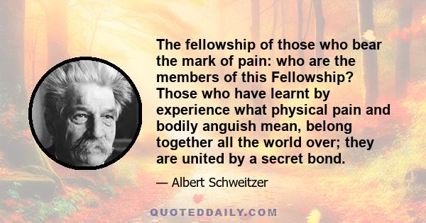 The fellowship of those who bear the mark of pain: who are the members of this Fellowship? Those who have learnt by experience what physical pain and bodily anguish mean, belong together all the world over; they are