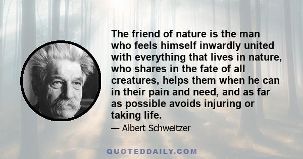 The friend of nature is the man who feels himself inwardly united with everything that lives in nature, who shares in the fate of all creatures, helps them when he can in their pain and need, and as far as possible