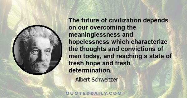 The future of civilization depends on our overcoming the meaninglessness and hopelessness which characterize the thoughts and convictions of men today, and reaching a state of fresh hope and fresh determination.