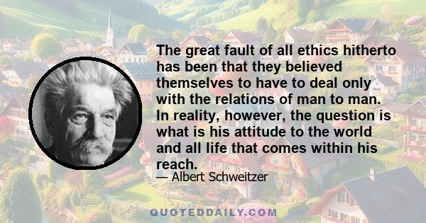 The great fault of all ethics hitherto has been that they believed themselves to have to deal only with the relations of man to man. In reality, however, the question is what is his attitude to the world and all life