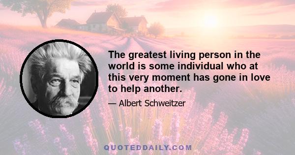 The greatest living person in the world is some individual who at this very moment has gone in love to help another.