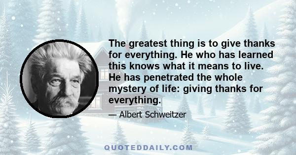 The greatest thing is to give thanks for everything. He who has learned this knows what it means to live. He has penetrated the whole mystery of life: giving thanks for everything.