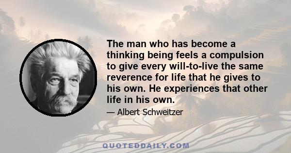 The man who has become a thinking being feels a compulsion to give every will-to-live the same reverence for life that he gives to his own. He experiences that other life in his own.