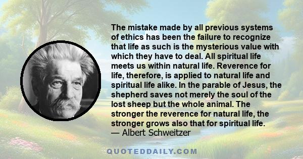 The mistake made by all previous systems of ethics has been the failure to recognize that life as such is the mysterious value with which they have to deal. All spiritual life meets us within natural life. Reverence for 