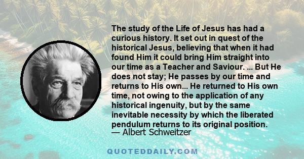 The study of the Life of Jesus has had a curious history. It set out in quest of the historical Jesus, believing that when it had found Him it could bring Him straight into our time as a Teacher and Saviour. ... But He