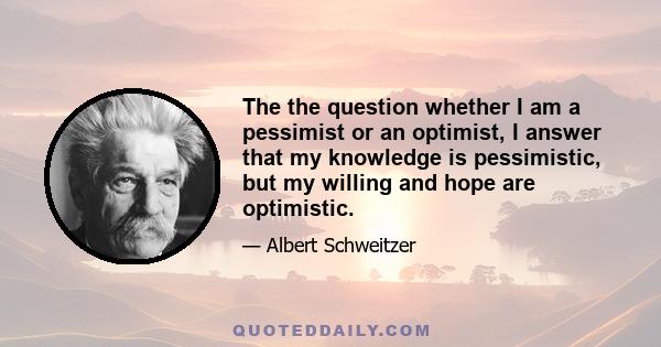 The the question whether I am a pessimist or an optimist, I answer that my knowledge is pessimistic, but my willing and hope are optimistic.