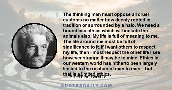 The thinking man must oppose all cruel customs no matter how deeply rooted in tradition or surrounded by a halo. We need a boundless ethics which will include the animals also. My life is full of meaning to me. The life 