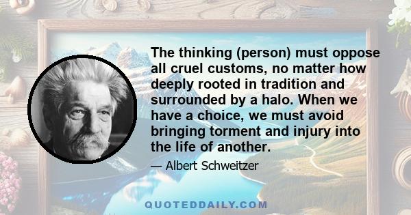 The thinking (person) must oppose all cruel customs, no matter how deeply rooted in tradition and surrounded by a halo. When we have a choice, we must avoid bringing torment and injury into the life of another.