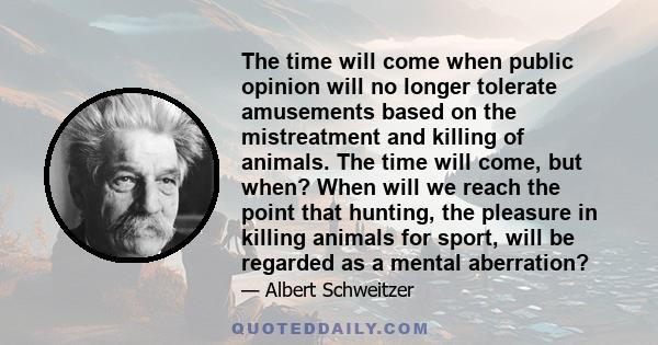 The time will come when public opinion will no longer tolerate amusements based on the mistreatment and killing of animals. The time will come, but when? When will we reach the point that hunting, the pleasure in