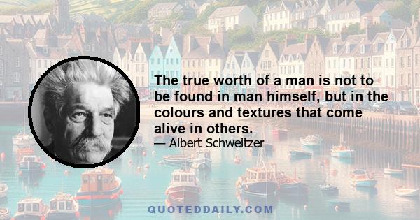 The true worth of a man is not to be found in man himself, but in the colours and textures that come alive in others.