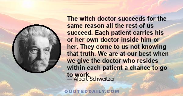 The witch doctor succeeds for the same reason all the rest of us succeed. Each patient carries his or her own doctor inside him or her. They come to us not knowing that truth. We are at our best when we give the doctor