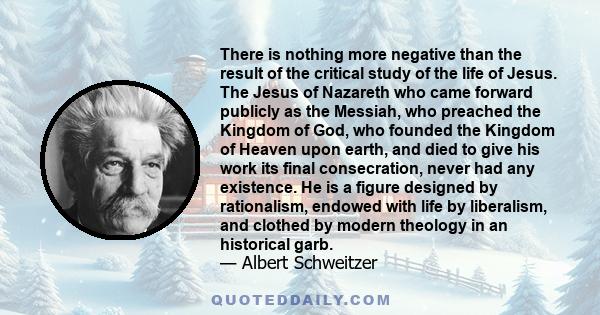 There is nothing more negative than the result of the critical study of the life of Jesus. The Jesus of Nazareth who came forward publicly as the Messiah, who preached the Kingdom of God, who founded the Kingdom of