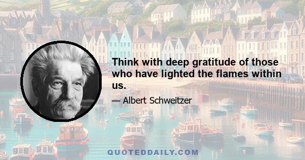 Think with deep gratitude of those who have lighted the flames within us.