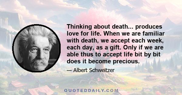 Thinking about death... produces love for life. When we are familiar with death, we accept each week, each day, as a gift. Only if we are able thus to accept life bit by bit does it become precious.