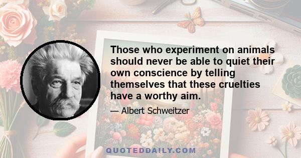 Those who experiment on animals should never be able to quiet their own conscience by telling themselves that these cruelties have a worthy aim.