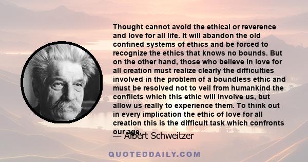 Thought cannot avoid the ethical or reverence and love for all life. It will abandon the old confined systems of ethics and be forced to recognize the ethics that knows no bounds. But on the other hand, those who