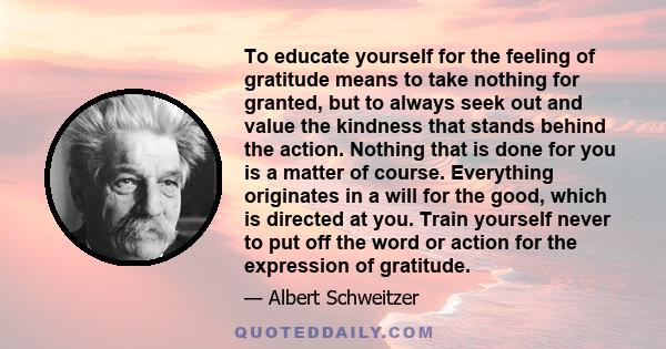 To educate yourself for the feeling of gratitude means to take nothing for granted, but to always seek out and value the kindness that stands behind the action. Nothing that is done for you is a matter of course.