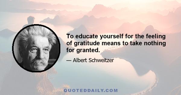 To educate yourself for the feeling of gratitude means to take nothing for granted.