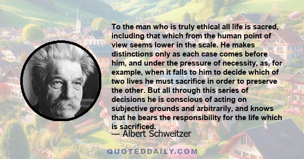 To the man who is truly ethical all life is sacred, including that which from the human point of view seems lower in the scale. He makes distinctions only as each case comes before him, and under the pressure of