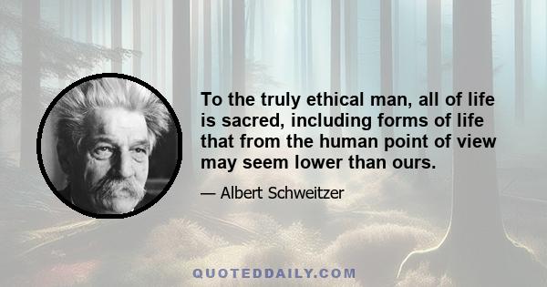 To the truly ethical man, all of life is sacred, including forms of life that from the human point of view may seem lower than ours.