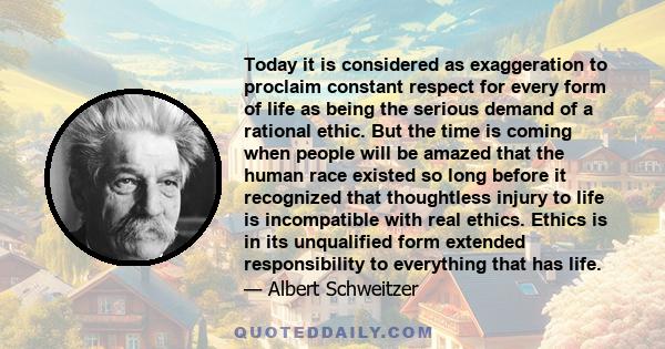 Today it is considered as exaggeration to proclaim constant respect for every form of life as being the serious demand of a rational ethic. But the time is coming when people will be amazed that the human race existed