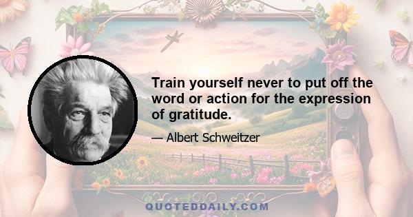 Train yourself never to put off the word or action for the expression of gratitude.