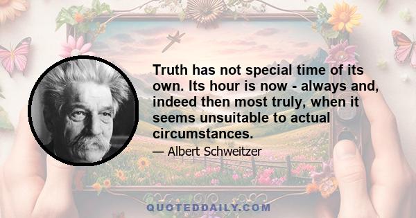 Truth has not special time of its own. Its hour is now - always and, indeed then most truly, when it seems unsuitable to actual circumstances.